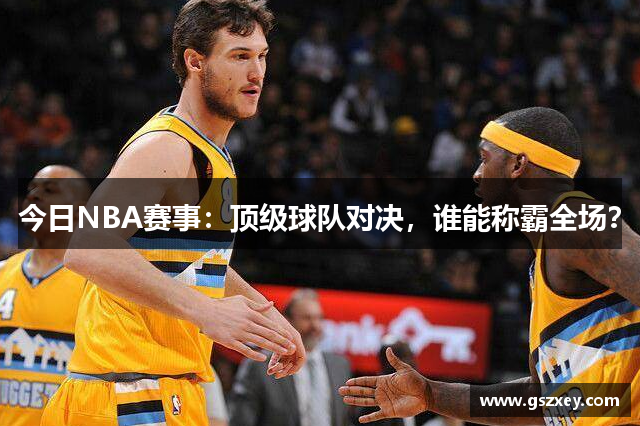 今日NBA赛事：顶级球队对决，谁能称霸全场？