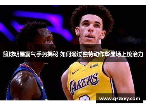 篮球明星霸气手势揭秘 如何通过独特动作彰显场上统治力